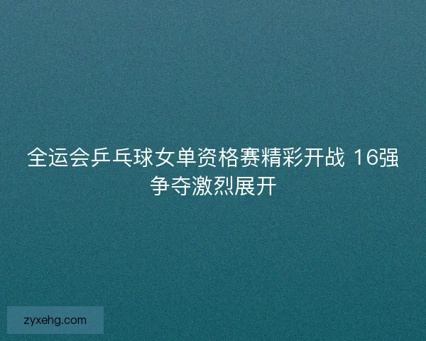 全运会乒乓球女单资格赛精彩开战 16强争夺激烈展开