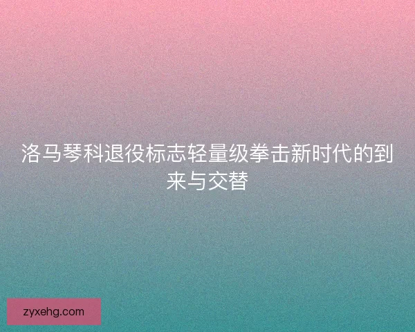 洛马琴科退役标志轻量级拳击新时代的到来与交替