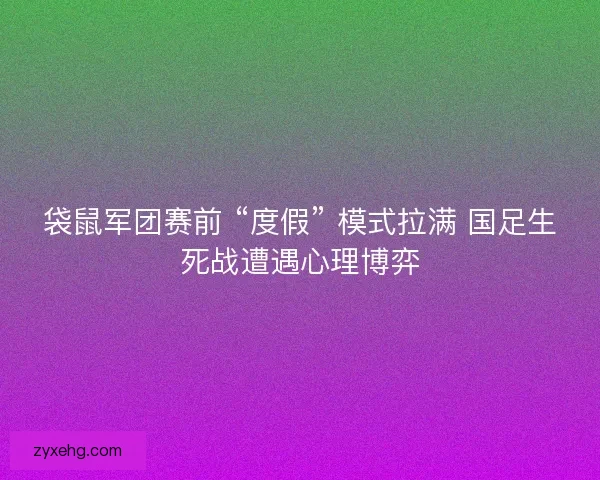 袋鼠军团赛前 “度假” 模式拉满 国足生死战遭遇心理博弈
