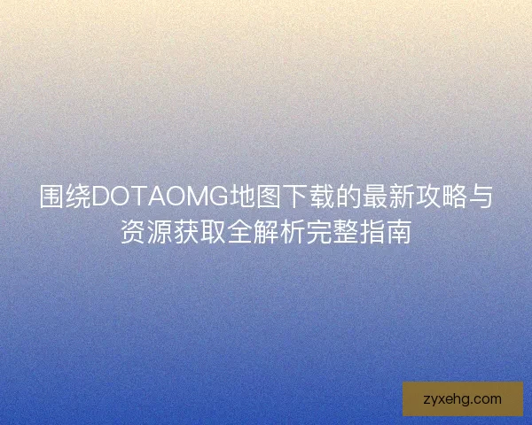 围绕DOTAOMG地图下载的最新攻略与资源获取全解析完整指南