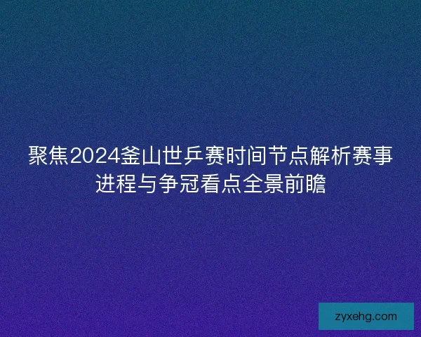 聚焦2024釜山世乒赛时间节点解析赛事进程与争冠看点全景前瞻