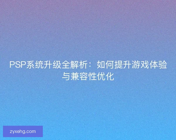PSP系统升级全解析：如何提升游戏体验与兼容性优化