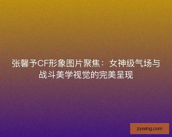 张馨予CF形象图片聚焦：女神级气场与战斗美学视觉的完美呈现