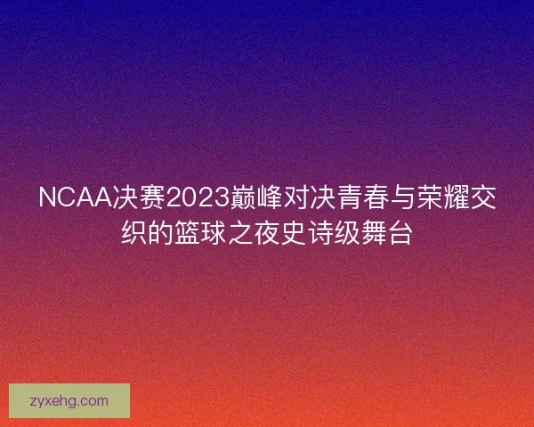 NCAA决赛2023巅峰对决青春与荣耀交织的篮球之夜史诗级舞台