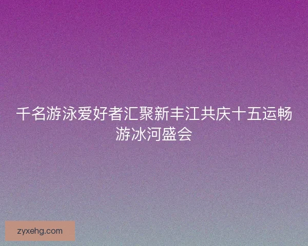 千名游泳爱好者汇聚新丰江共庆十五运畅游冰河盛会