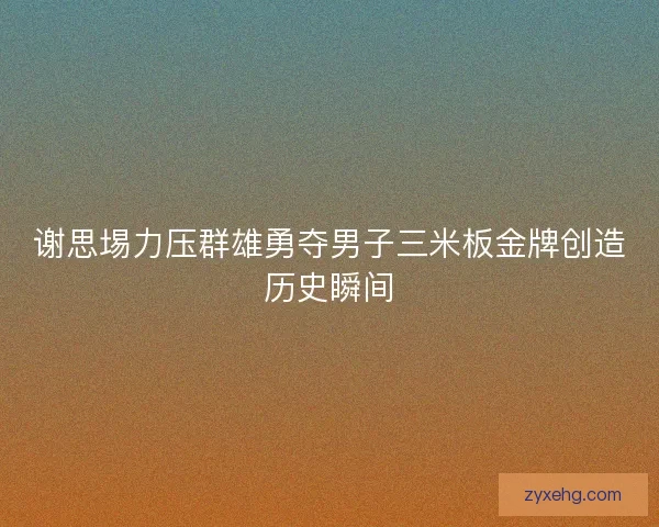 谢思埸力压群雄勇夺男子三米板金牌创造历史瞬间