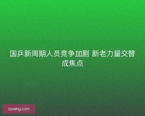国乒新周期人员竞争加剧 新老力量交替成焦点