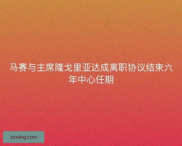 马赛与主席隆戈里亚达成离职协议结束六年中心任期 马赛与主席隆戈里亚达成离职协议结束六年中心任期