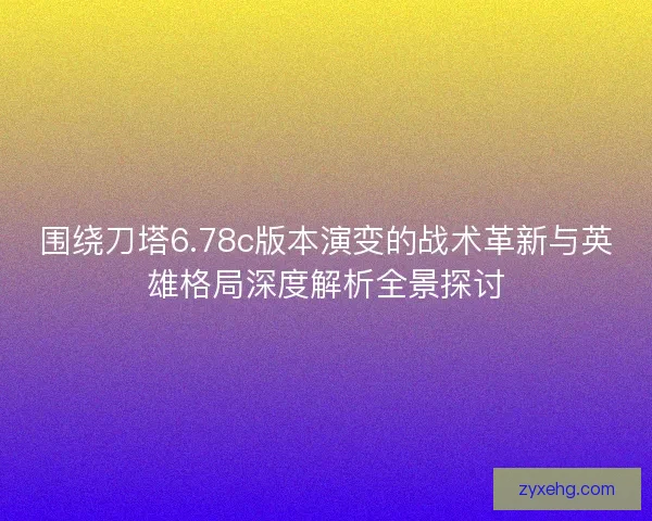 围绕刀塔6.78c版本演变的战术革新与英雄格局深度解析全景探讨