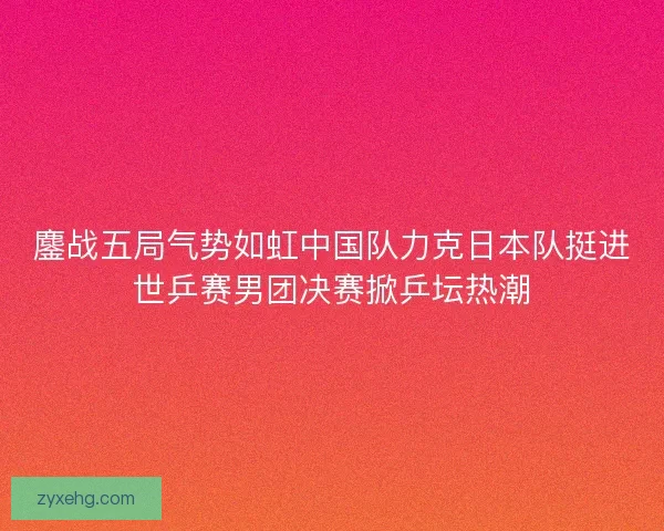 鏖战五局气势如虹中国队力克日本队挺进世乒赛男团决赛掀乒坛热潮 鏖战五局气势如虹中国队力克日本队挺进世乒赛男团决赛掀乒坛热潮