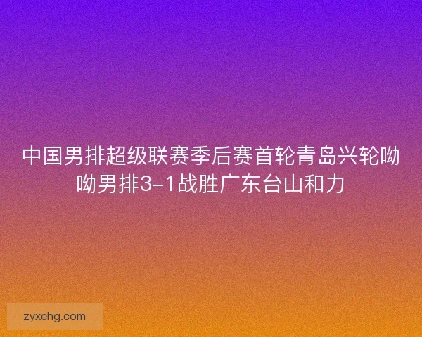 中国男排超级联赛季后赛首轮青岛兴轮呦呦男排3-1战胜广东台山和力 中国男排超级联赛季后赛首轮青岛兴轮呦呦男排3-1战胜广东台山和力