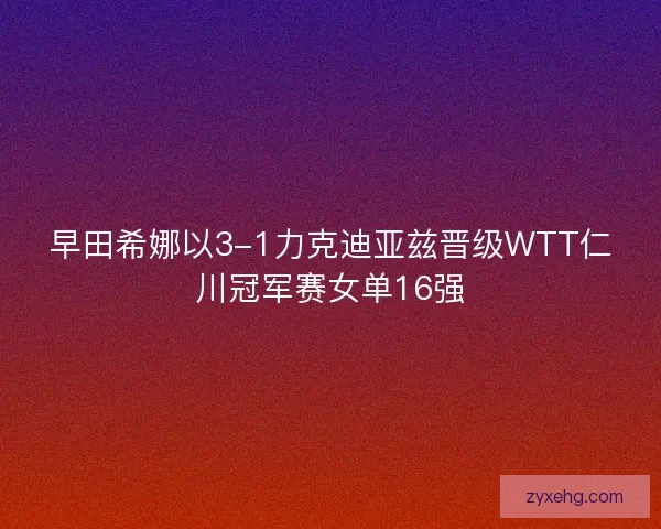 早田希娜以3-1力克迪亚兹晋级WTT仁川冠军赛女单16强