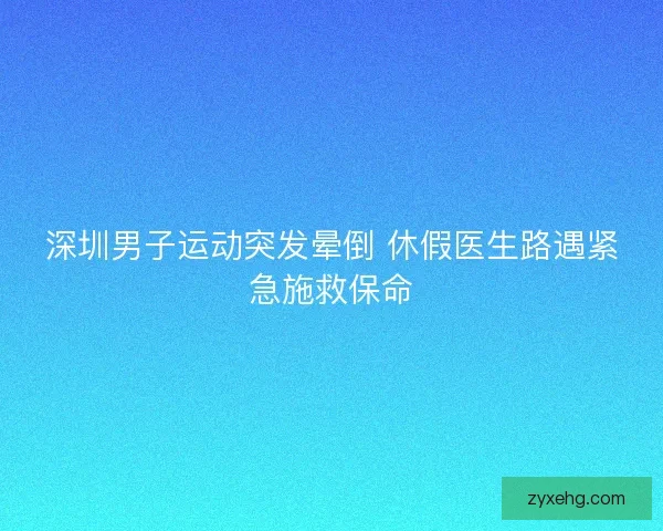 深圳男子运动突发晕倒 休假医生路遇紧急施救保命 深圳男子运动突发晕倒 休假医生路遇紧急施救保命