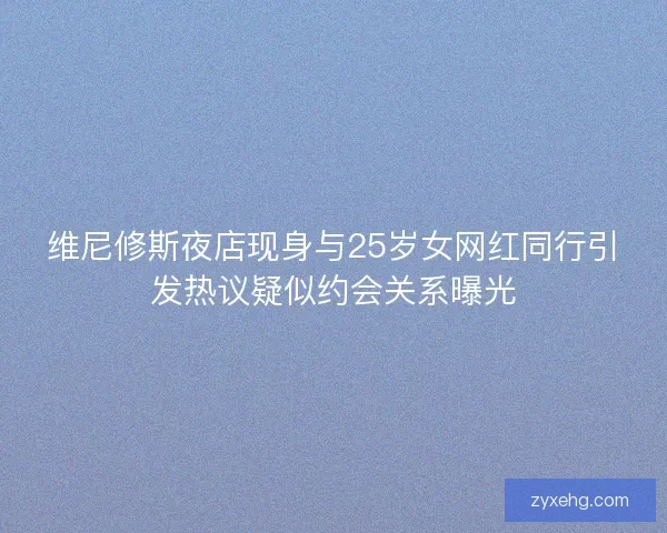 维尼修斯夜店现身与25岁女网红同行引发热议疑似约会关系曝光 维尼修斯夜店现身与25岁女网红同行引发热议疑似约会关系曝光