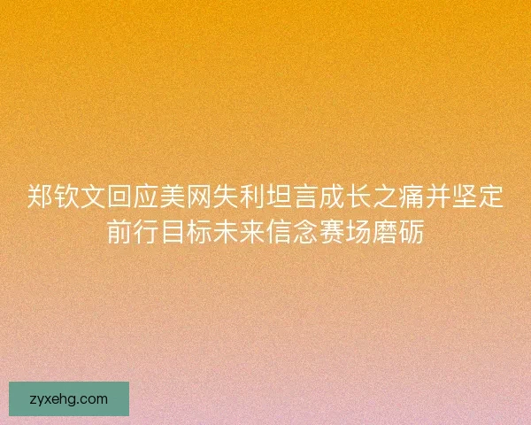 郑钦文回应美网失利坦言成长之痛并坚定前行目标未来信念赛场磨砺