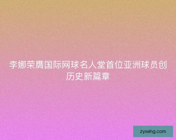 李娜荣膺国际网球名人堂首位亚洲球员创历史新篇章