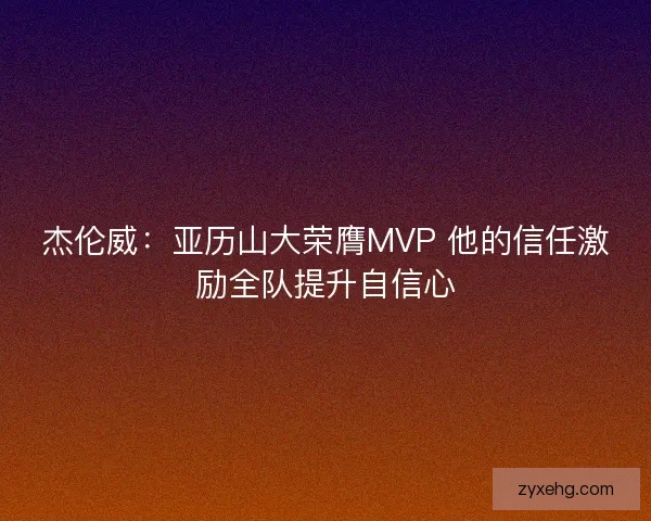 杰伦威：亚历山大荣膺MVP 他的信任激励全队提升自信心