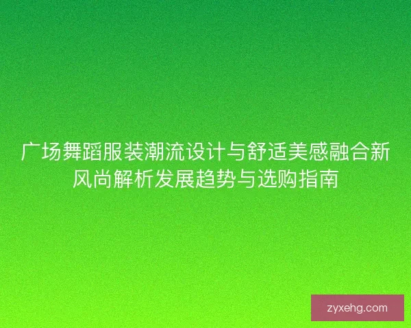 广场舞蹈服装潮流设计与舒适美感融合新风尚解析发展趋势与选购指南